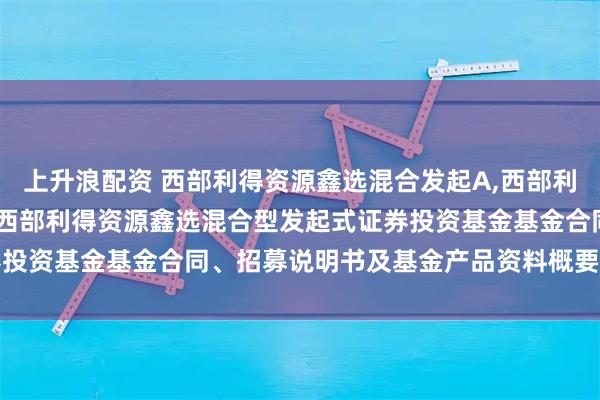 上升浪配资 西部利得资源鑫选混合发起A,西部利得资源鑫选混合发起C: 西部利得资源鑫选混合型发起式证券投资基金基金合同、招募说明书及基金产品资料概要提示性公告