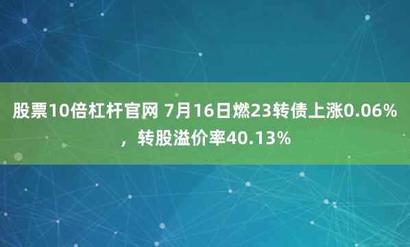 股票10倍杠杆官网 7月16日燃23转债上涨0.06%，转股溢价率40.13%
