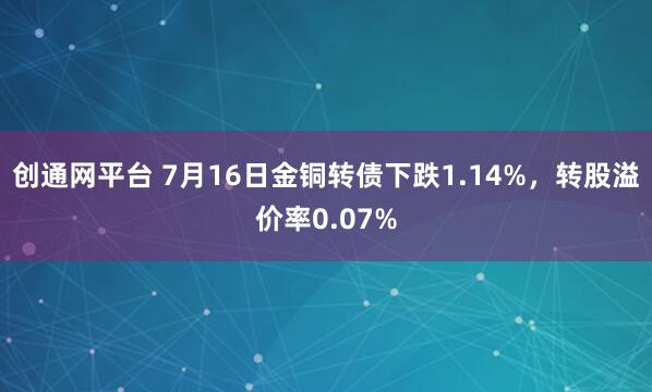创通网平台 7月16日金铜转债下跌1.14%，转股溢价率0.07%