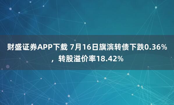 财盛证券APP下载 7月16日旗滨转债下跌0.36%，转股溢价率18.42%