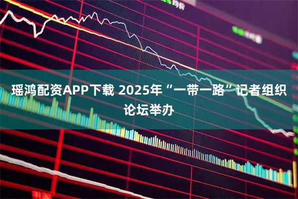 瑶鸿配资APP下载 2025年“一带一路”记者组织论坛举办