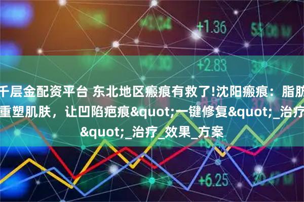 千层金配资平台 东北地区瘢痕有救了!沈阳瘢痕：脂肪胶填充技术重塑肌肤，让凹陷疤痕"一键修复"_治疗_效果_方案