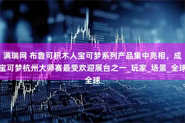 满瑞网 布鲁可积木人宝可梦系列产品集中亮相，成宝可梦杭州大师赛最受欢迎展台之一_玩家_场景_全球