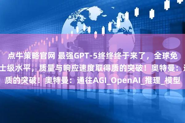 点牛策略官网 最强GPT-5终终终于来了，全球免费用！全方位暴涨至博士级水平，质量与响应速度取得质的突破！奥特曼：通往AGI_OpenAI_推理_模型