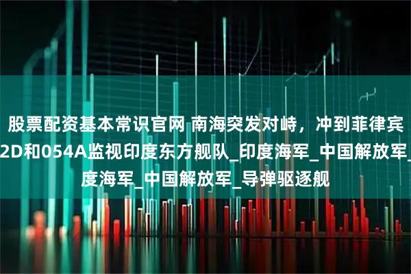 股票配资基本常识官网 南海突发对峙，冲到菲律宾家门口，052D和054A监视印度东方舰队_印度海军_中国解放军_导弹驱逐舰