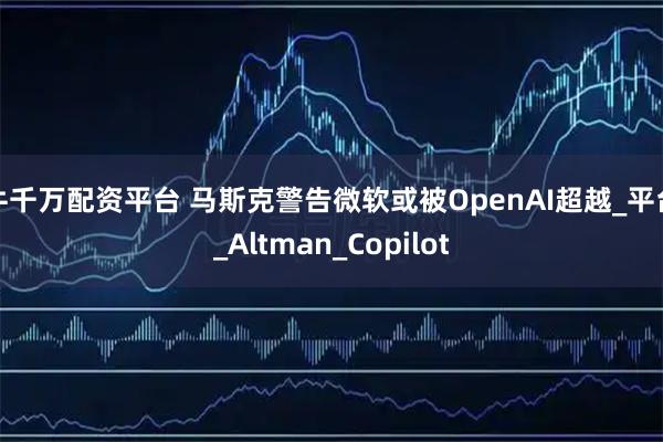 牛千万配资平台 马斯克警告微软或被OpenAI超越_平台_Altman_Copilot