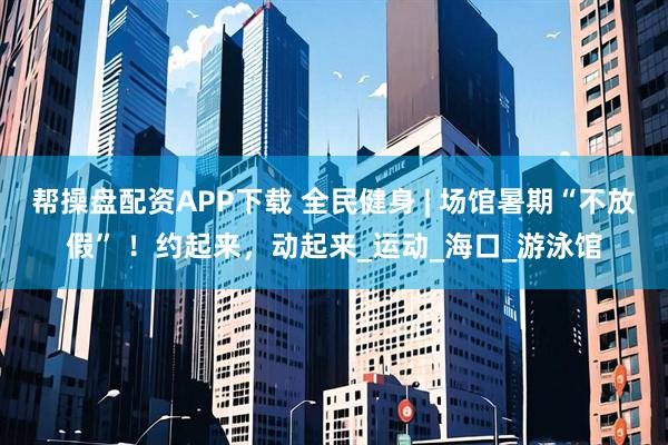帮操盘配资APP下载 全民健身 | 场馆暑期“不放假” ！约起来，动起来_运动_海口_游泳馆