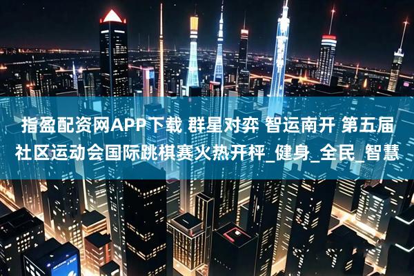 指盈配资网APP下载 群星对弈 智运南开 第五届社区运动会国际跳棋赛火热开枰_健身_全民_智慧
