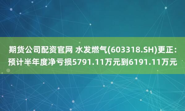 期货公司配资官网 水发燃气(603318.SH)更正：预计半年度净亏损5791.11万元到6191.11万元