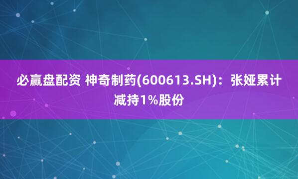 必赢盘配资 神奇制药(600613.SH)：张娅累计减持1%股份