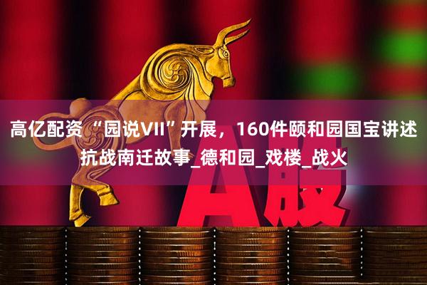 高亿配资 “园说Ⅶ”开展，160件颐和园国宝讲述抗战南迁故事_德和园_戏楼_战火