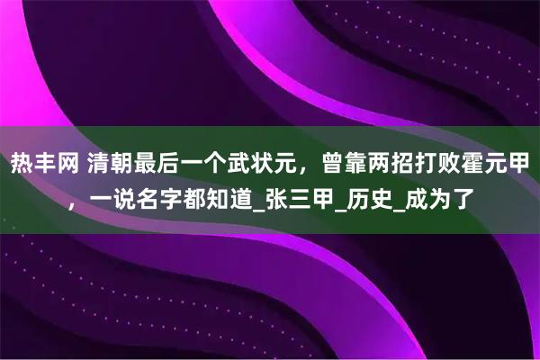 热丰网 清朝最后一个武状元，曾靠两招打败霍元甲，一说名字都知道_张三甲_历史_成为了