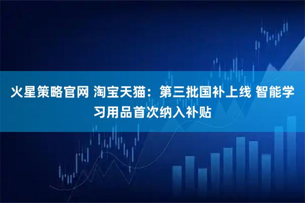火星策略官网 淘宝天猫：第三批国补上线 智能学习用品首次纳入补贴