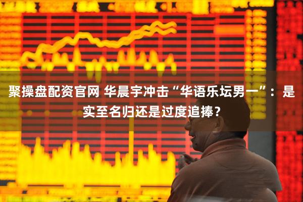 聚操盘配资官网 华晨宇冲击“华语乐坛男一”：是实至名归还是过度追捧？