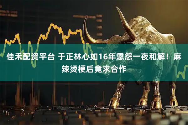 佳禾配资平台 于正林心如16年恩怨一夜和解！麻辣烫梗后竟求合作