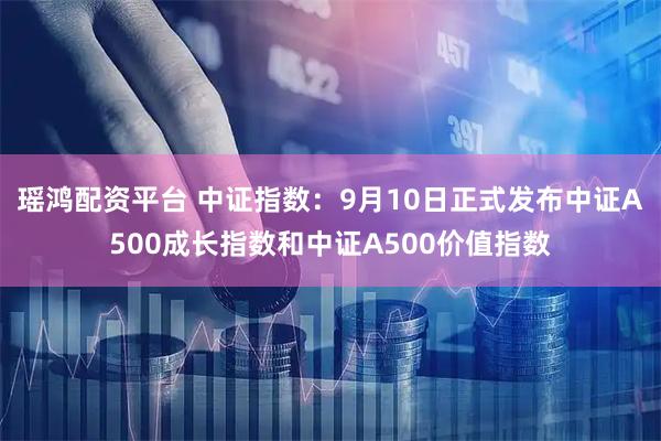 瑶鸿配资平台 中证指数：9月10日正式发布中证A500成长指数和中证A500价值指数