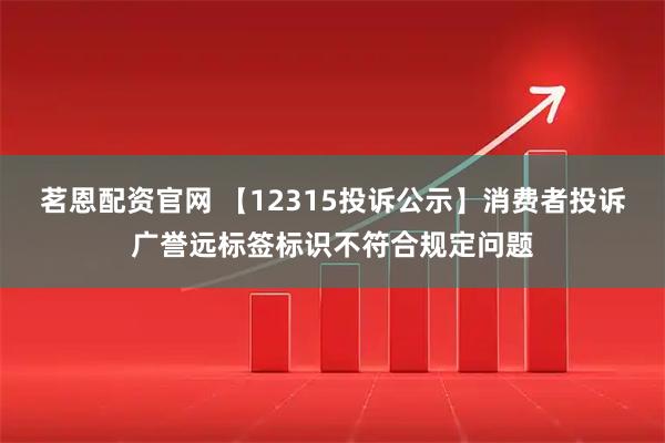 茗恩配资官网 【12315投诉公示】消费者投诉广誉远标签标识不符合规定问题