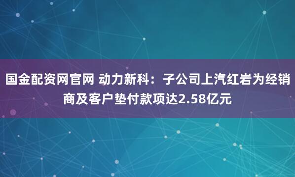 国金配资网官网 动力新科：子公司上汽红岩为经销商及客户垫付款项达2.58亿元